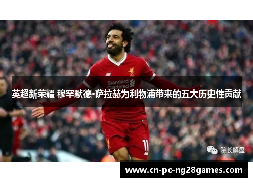 英超新荣耀 穆罕默德·萨拉赫为利物浦带来的五大历史性贡献 英超新荣耀 穆罕默德·萨拉赫为利物浦带来的五大历史性贡献