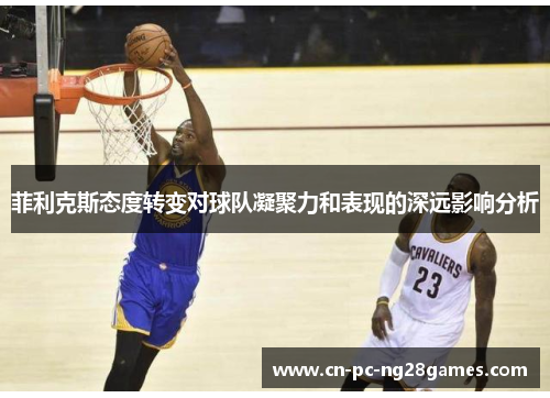 菲利克斯态度转变对球队凝聚力和表现的深远影响分析 菲利克斯态度转变对球队凝聚力和表现的深远影响分析