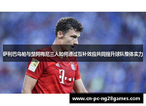 萨利巴乌帕与楚阿梅尼三人如何通过互补效应共同提升球队整体实力 萨利巴乌帕与楚阿梅尼三人如何通过互补效应共同提升球队整体实力