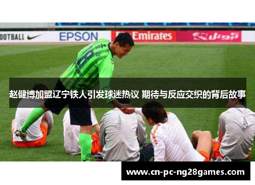 赵健博加盟辽宁铁人引发球迷热议 期待与反应交织的背后故事