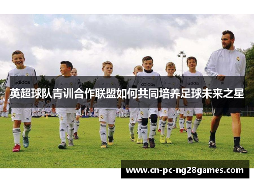 英超球队青训合作联盟如何共同培养足球未来之星 英超球队青训合作联盟如何共同培养足球未来之星