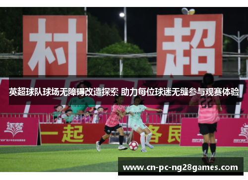 英超球队球场无障碍改造探索 助力每位球迷无缝参与观赛体验 英超球队球场无障碍改造探索 助力每位球迷无缝参与观赛体验
