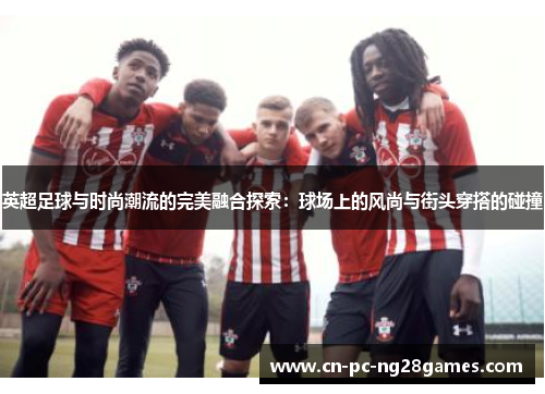 英超足球与时尚潮流的完美融合探索:球场上的风尚与街头穿搭的碰撞 英超足球与时尚潮流的完美融合探索:球场上的风尚与街头穿搭的碰撞