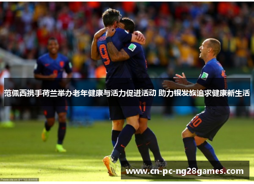 范佩西携手荷兰举办老年健康与活力促进活动 助力银发族追求健康新生活 范佩西携手荷兰举办老年健康与活力促进活动 助力银发族追求健康新生活