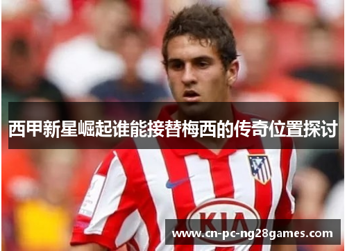 西甲新星崛起谁能接替梅西的传奇位置探讨 西甲新星崛起谁能接替梅西的传奇位置探讨