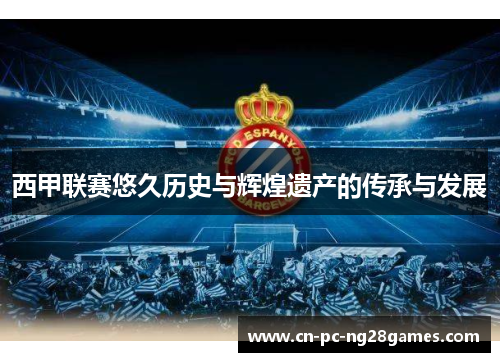 西甲联赛悠久历史与辉煌遗产的传承与发展 西甲联赛悠久历史与辉煌遗产的传承与发展