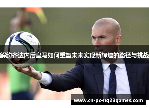 解约齐达内后皇马如何重塑未来实现新辉煌的路径与挑战 解约齐达内后皇马如何重塑未来实现新辉煌的路径与挑战