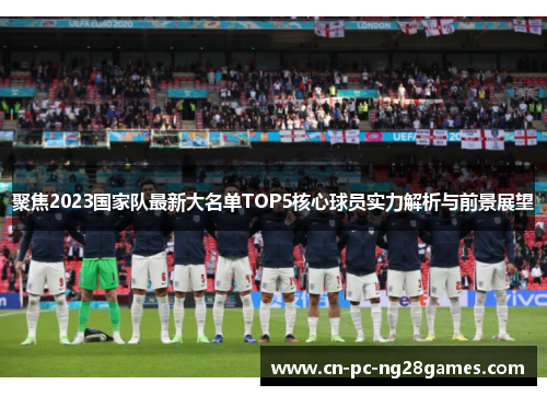 聚焦2023国家队最新大名单TOP5核心球员实力解析与前景展望