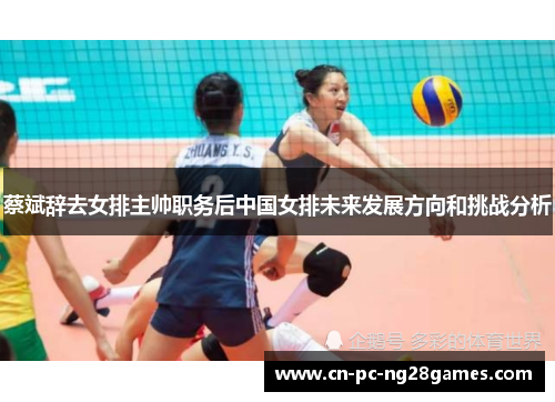 蔡斌辞去女排主帅职务后中国女排未来发展方向和挑战分析 蔡斌辞去女排主帅职务后中国女排未来发展方向和挑战分析