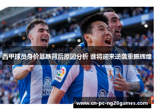 西甲球员身价暴跌背后原因分析 谁将迎来逆袭重振辉煌 西甲球员身价暴跌背后原因分析 谁将迎来逆袭重振辉煌