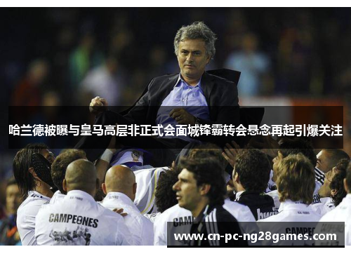 哈兰德被曝与皇马高层非正式会面城锋霸转会悬念再起引爆关注