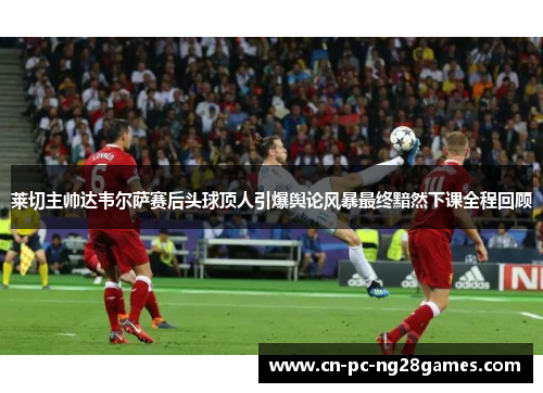 莱切主帅达韦尔萨赛后头球顶人引爆舆论风暴最终黯然下课全程回顾 莱切主帅达韦尔萨赛后头球顶人引爆舆论风暴最终黯然下课全程回顾