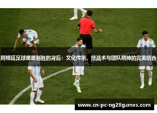阿根廷足球屡屡制胜的背后：文化传承、技战术与团队精神的完美结合