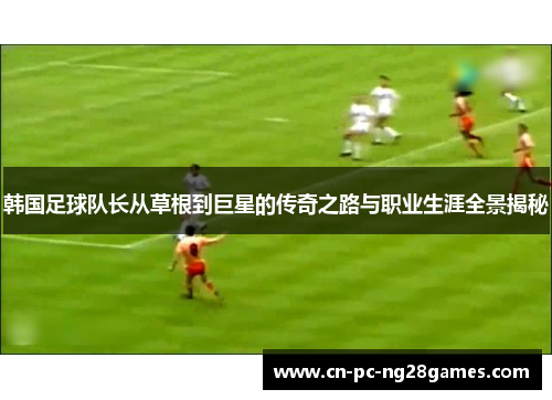 韩国足球队长从草根到巨星的传奇之路与职业生涯全景揭秘 韩国足球队长从草根到巨星的传奇之路与职业生涯全景揭秘