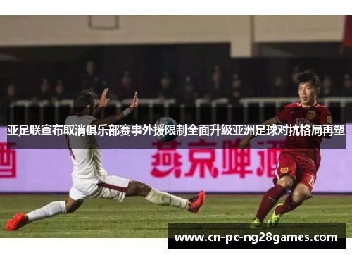 亚足联宣布取消俱乐部赛事外援限制全面升级亚洲足球对抗格局再塑 亚足联宣布取消俱乐部赛事外援限制全面升级亚洲足球对抗格局再塑